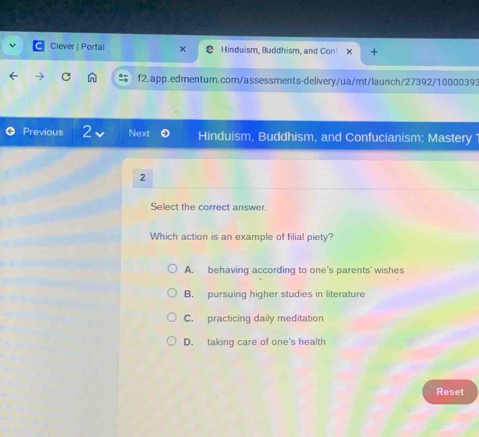 Ciever | Portal Hinduism, Buddhism, and Con!
C f2.app.edmentum.com/assessments-delivery/ua/mt/launch/27392/10000393
Previous 2 Next Hinduism, Buddhism, and Confucianism: Mastery 
2
Select the correct answer.
Which action is an example of filial piety?
A. behaving according to one's parents' wishes
B. pursuing higher studies in literature
C. practicing daily meditation
D. taking care of one's health
Reset