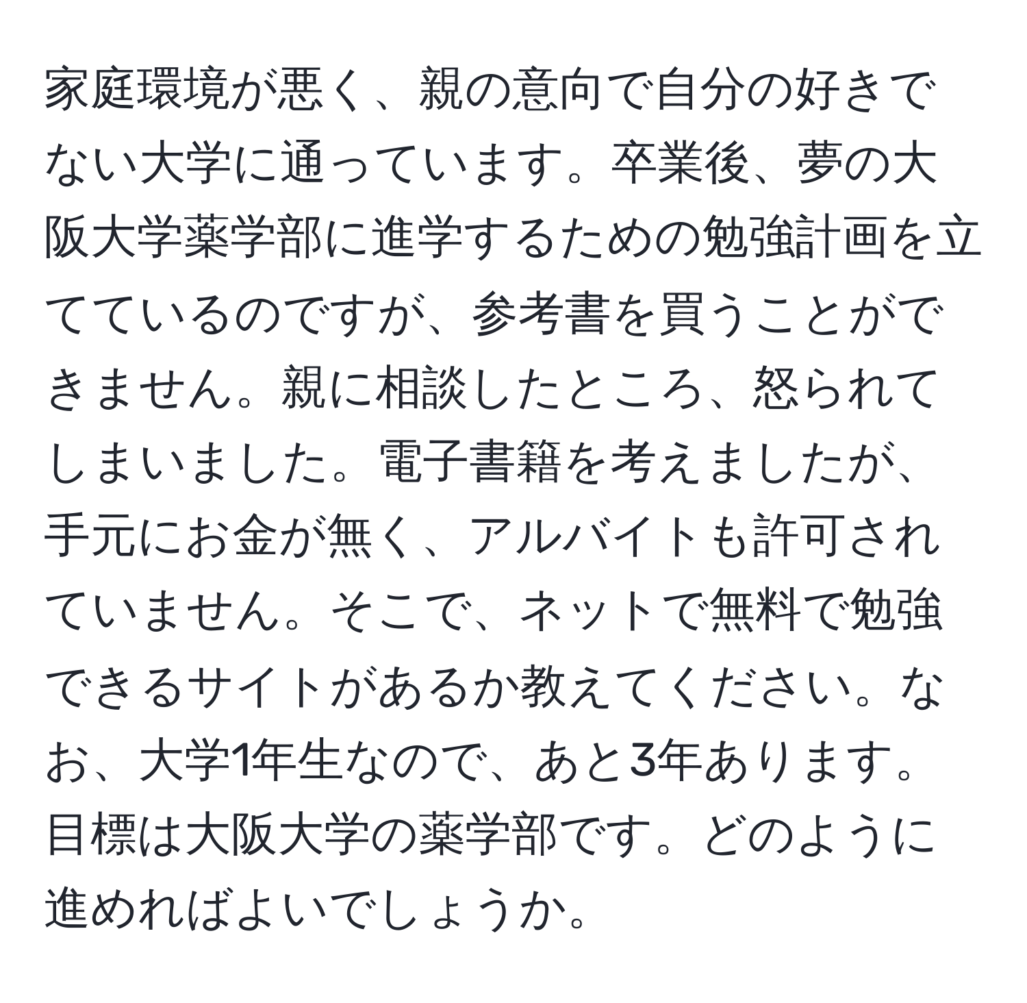 家庭環境が悪く、親の意向で自分の好きでない大学に通っています。卒業後、夢の大阪大学薬学部に進学するための勉強計画を立てているのですが、参考書を買うことができません。親に相談したところ、怒られてしまいました。電子書籍を考えましたが、手元にお金が無く、アルバイトも許可されていません。そこで、ネットで無料で勉強できるサイトがあるか教えてください。なお、大学1年生なので、あと3年あります。目標は大阪大学の薬学部です。どのように進めればよいでしょうか。