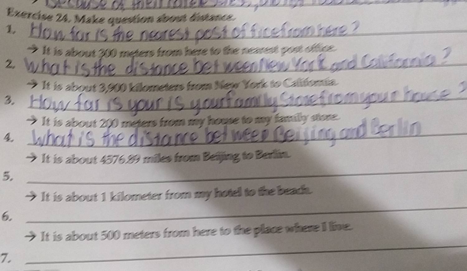 Make question aoout dista 
_ 
1. 
_ 
→ It is about 300 meters from h 
_ 
2. 
→ It is about 3,900 kilometers from New York to Calfomia. 
3._ 
_ 
→ It is about 200 meters from my house to my ! nysee 
_4 
_ 
_ 
_ 
It is about 4576.89 miles from Beijing to Berlin. 
5. 
It is about 1 kilometer from my hotel to the beach. 
6. 
_ 
It is about 500 meters from here to the place where I live. 
7. 
_