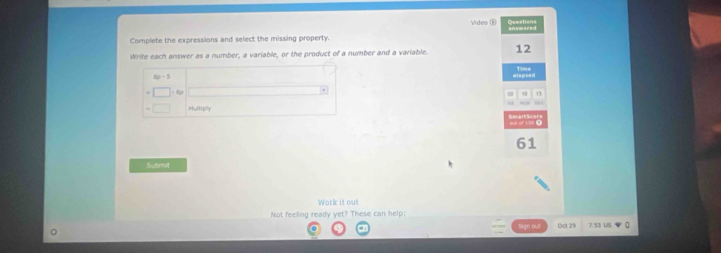 Video Questions 
Complete the expressions and select the missing property. 
Write each answer as a number, a variable, or the product of a number and a variable.
12
elapsed 
00 15
Multiply
61
Submit 
Work it out 
Not feeling ready yet? These can help: 
0 ct 2