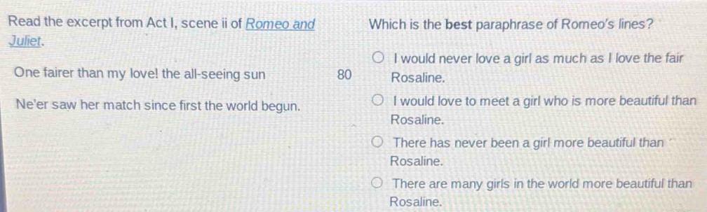 Read the excerpt from Act I, scene ii of Romeo and Which is the best paraphrase of Romeo's lines?
Juliet.
I would never love a girl as much as I love the fair
One fairer than my love! the all-seeing sun 80 Rosaline.
Ne'er saw her match since first the world begun. I would love to meet a girl who is more beautiful than
Rosaline.
There has never been a girl more beautiful than
Rosaline.
There are many girls in the world more beautiful than
Rosaline.