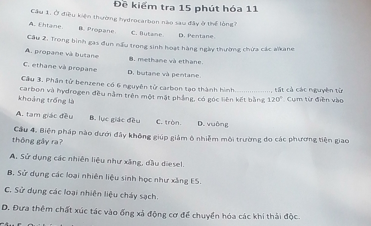 Đề kiểm tra 15 phút hóa 11
Câu 1. Ở điều kiện thường hydrocarbon nào sau đây ở thể lỏng?
A. Ehtane. B. Propane. C. Butane. D. Pentane.
Câu 2. Trong bình gas đun nấu trong sinh hoạt hàng ngày thường chứa các alkane
A. propane và butane B. methane và ethane.
C. ethane và propane D. butane và pentane.
Câu 3. Phân tử benzene có 6 nguyên tử carbon tạo thành hình tất cả các nguyên tử
carbon và hydrogen đều nằm trên một mặt phẳng, có góc liên kết bằng 120°. Cụm từ điền vào
khoảng trống là
A. tam giác đều B. lục giác đều C. tròn. D. vuông
Câu 4. Biện pháp nào dưới đây không giúp giảm ô nhiễm môi trường do các phương tiện giao
thông gây ra?
A. Sử dụng các nhiên liệu như xăng, dầu diesel.
B. Sử dụng các loại nhiên liệu sinh học như xăng E5.
C. Sử dụng các loại nhiên liệu cháy sạch.
D. Đưa thêm chất xúc tác vào ống xả động cơ để chuyển hóa các khí thải độc.