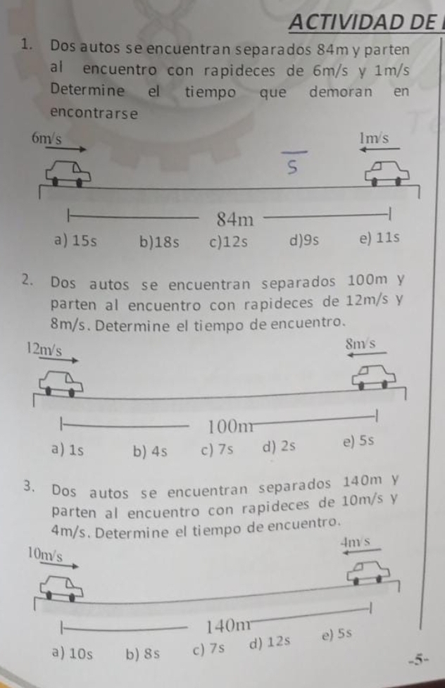 ACTIVIDAD DE 
1. Dos autos se encuentran separados 84m y parten 
al encuentro con rapideces de 6m/s y 1m/s
Determine el tiempo que demoran en 
encontrarse 
2. Dos autos se encuentran separados 100m y 
parten al encuentro con rapideces de 12m/s y
8m/s. Determine el tiempo de encuentro. 
3. Dos autos se encuentran separados 140m y 
parten al encuentro con rapideces de 10m/s y
4m/l tiempo de encuentro.