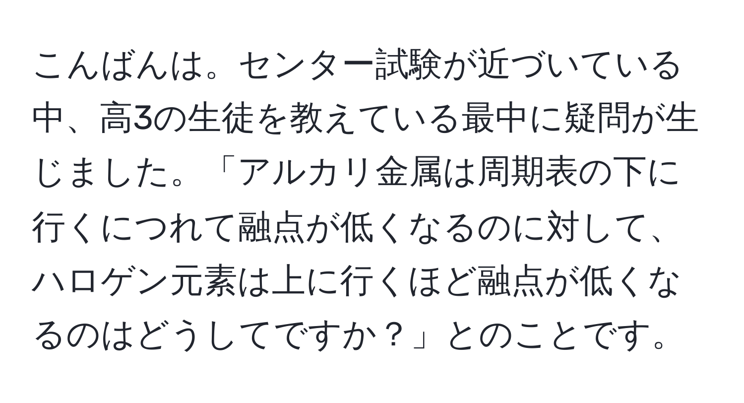 こんばんは。センター試験が近づいている中、高3の生徒を教えている最中に疑問が生じました。「アルカリ金属は周期表の下に行くにつれて融点が低くなるのに対して、ハロゲン元素は上に行くほど融点が低くなるのはどうしてですか？」とのことです。