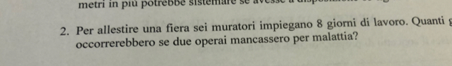 metri in piu potrebbé sistemare se avess e 
2. Per allestire una fiera sei muratori impiegano 8 giorni di lavoro. Quanti g 
occorrerebbero se due operai mancassero per malattia?