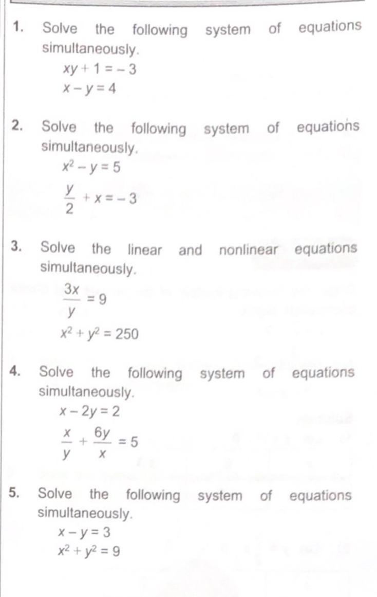 Solve the following system of equations 
simultaneously.
xy+1=-3
x-y=4
2. Solve the following system of equations 
simultaneously.
x^2-y=5
 y/2 +x=-3
3. Solve the linear and nonlinear equations 
simultaneously.
 3x/y =9
x^2+y^2=250
4. Solve the following system of equations 
simultaneously.
x-2y=2
 x/y + 6y/x =5
5. Solve the following system of equations 
simultaneously.
x-y=3
x^2+y^2=9