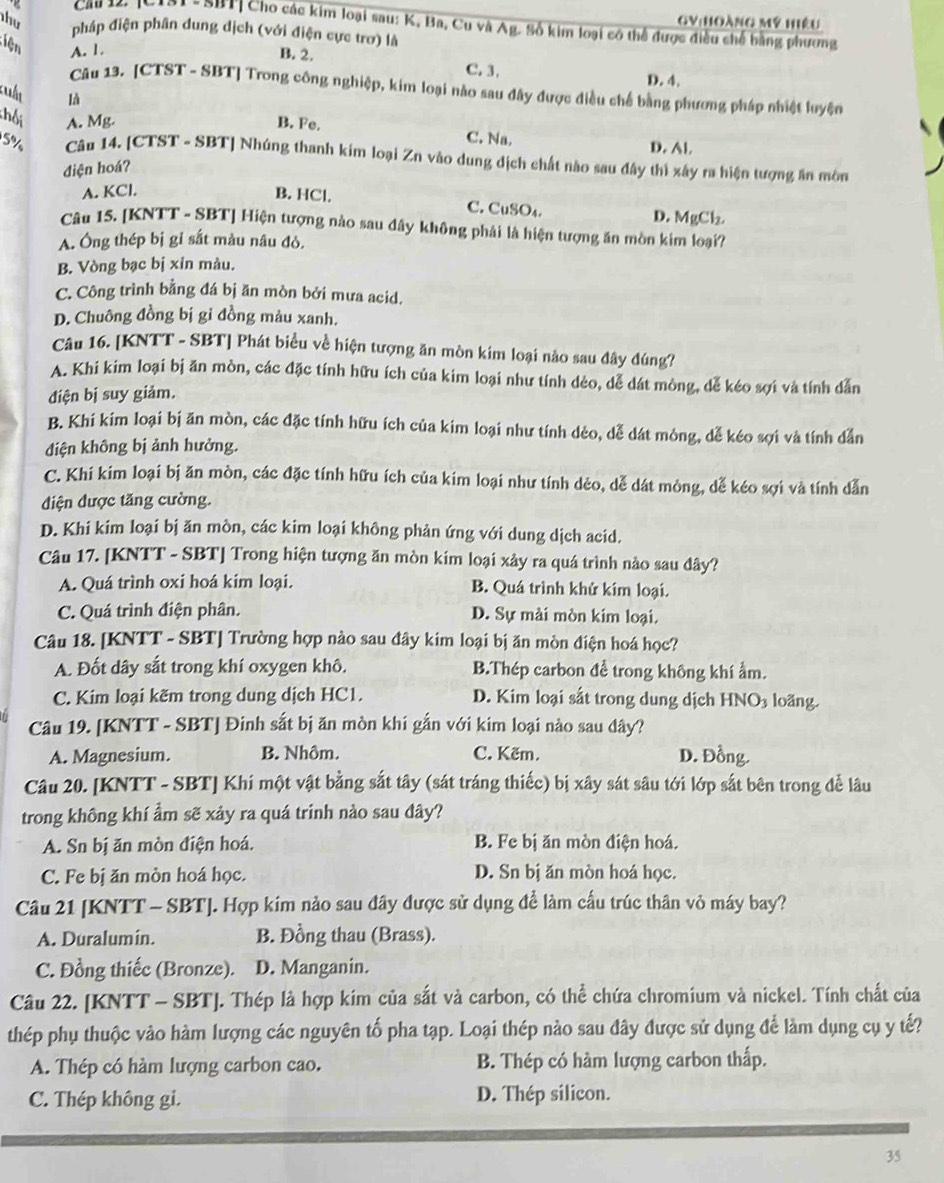 mỹ hiệu
Cảu 12. [C1ạ1-SBT| Cho các kim loại sau: K, Ba, Cu và Ag. Số kim loại có thể được điều chế bằng phương
hu pháp điện phân dung dịch (với điện cực trơ) là
Liện A. 1 B. 2. C. 3,
D. 4.
Câu 13. [CTST - SBT] Trong công nghiệp, kim loại nào sau đây được điều chế bằng phương pháp nhiệt luyện
kuất là
chối A. Mg. B. Fe. C. Na. D. Al.
5% Câu 14. [CTST - SBT] Nhúng thanh kim loại Zn vào dung dịch chất nào sau đây thì xây ra hiện tượng ăn môn
điện hoá?
A. KCl. B. HCl. C. CuSO₄. D. MgCl₂
Câu 15. [KNTT - SBT] Hiện tượng nào sau đây không phải là hiện tượng ăn mòn kim loại?
A. Ông thép bị gi sắt màu nâu đò.
B. Vòng bạc bị xin màu.
C. Công trình bằng đá bị ăn mòn bởi mưa acid.
D. Chuông đồng bị gi đồng màu xanh.
Câu 16. [KNTT - SBT] Phát biểu về hiện tượng ăn mòn kim loại nào sau đây đúng?
A. Khi kim loại bị ăn mòn, các đặc tính hữu ích của kim loại như tính dẻo, dễ dát mòng, dễ kéo sợi và tính dẫn
điện bị suy giảm.
B. Khi kim loại bị ăn mòn, các đặc tính hữu ích của kim loại như tính dẻo, dễ dát mông, dễ kéo sợi và tính dẫn
điện không bị ảnh hưởng.
C. Khi kim loại bị ăn mòn, các đặc tính hữu ích của kim loại như tính dẻo, dễ dát mòng, dễ kéo sợi và tính dẫn
điện được tăng cường.
D. Khi kim loại bị ăn mòn, các kim loại không phản ứng với dung dịch acid.
Câu 17. [KNTT - SBT] Trong hiện tượng ăn mòn kim loại xảy ra quá trình nào sau đây?
A. Quá trình oxi hoá kim loại. B. Quá trình khử kim loại.
C. Quá trình điện phân. D. Sự mài mòn kim loại.
Câu 18. [KNTT - SBT] Trường hợp nào sau đây kim loại bị ăn mòn điện hoá học?
A. Đốt dây sắt trong khí oxygen khô. B.Thép carbon để trong không khí ẩm.
C. Kim loại kẽm trong dung dịch HC1. D. Kim loại sắt trong dung dịch HNO3 loãng.
Câu 19. [KNTT - SBT] Đinh sắt bị ăn mòn khí gắn với kim loại nào sau đây?
A. Magnesium. B. Nhôm. C. Kẽm. D. Đồng.
Câu 20. [KNTT - SBT] Khí một vật bằng sắt tây (sát tráng thiếc) bị xây sát sâu tới lớp sắt bên trong để lâu
trong không khí ẩm sẽ xảy ra quá trinh nào sau dây?
A. Sn bị ăn mòn điện hoá. B. Fe bị ăn mòn điện hoá.
C. Fe bị ăn mòn hoá học. D. Sn bị ăn mòn hoá học.
Câu 21 [KNTT - SBT]. Hợp kim nảo sau đây được sử dụng để làm cấu trúc thân vỏ máy bay?
A. Duralumin. B. Đồng thau (Brass).
C. Đồng thiếc (Bronze). D. Manganin.
Câu 22. [KNTT - SBT]. Thép là hợp kim của sắt và carbon, có thể chứa chromium và nickel. Tính chất của
thép phụ thuộc vào hàm lượng các nguyên tố pha tạp. Loại thép nào sau đây được sử dụng để làm dụng cụ y tế?
A. Thép có hàm lượng carbon cao. B. Thép có hàm lượng carbon thấp.
C. Thép không gi. D. Thép silicon.
35