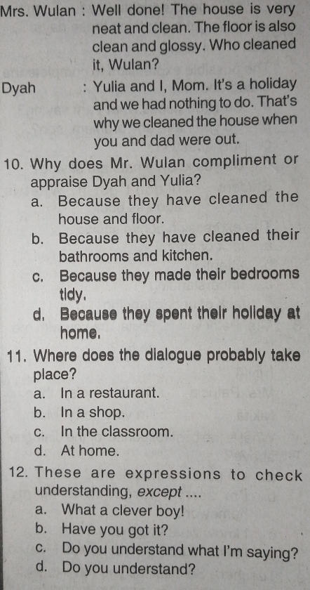 Mrs. Wulan : Well done! The house is very
neat and clean. The floor is also
clean and glossy. Who cleaned
it, Wulan?
Dyah : Yulia and I, Mom. It's a holiday
and we had nothing to do. That's
why we cleaned the house when
you and dad were out.
10. Why does Mr. Wulan compliment or
appraise Dyah and Yulia?
a. Because they have cleaned the
house and floor.
b. Because they have cleaned their
bathrooms and kitchen.
c. Because they made their bedrooms
tldy.
d. Because they spent their holiday at
home.
11. Where does the dialogue probably take
place?
a. In a restaurant.
b. In a shop.
c. In the classroom.
d. At home.
12. These are expressions to check
understanding, except ....
a. What a clever boy!
b. Have you got it?
c. Do you understand what I'm saying?
d. Do you understand?