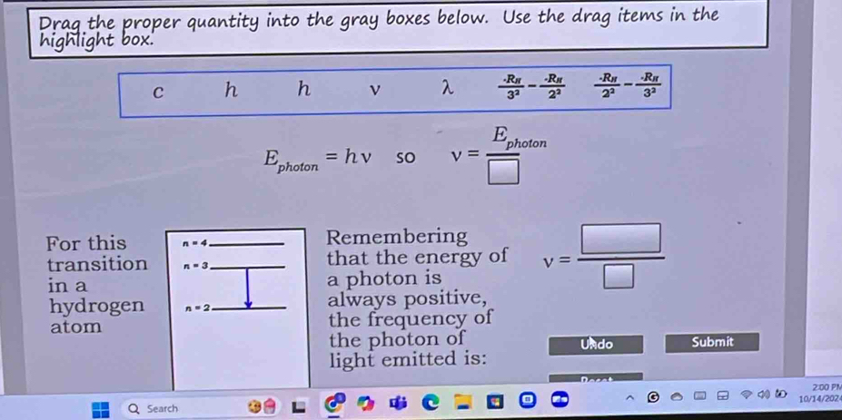 Use the drag items i 
C h h ν λ frac .R_H3^2-frac .R_H2^2 frac · R_H2^2-frac · R_H3^2
E_photon=hnu so v=frac E_photen□ 
For this n=4 Remembering 
transition n=3 that the energy of v= □ /□  
in a a photon is 
hydrogen n=2 always positive, 
atom the frequency of 
the photon of Undo Submit 
light emitted is: 
2:00 PN 
Search 10/14/202