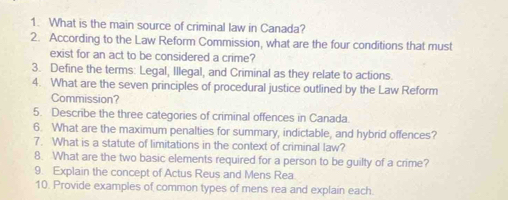 What is the main source of criminal law in Canada? 
2. According to the Law Reform Commission, what are the four conditions that must 
exist for an act to be considered a crime? 
3. Define the terms: Legal, Illegal, and Criminal as they relate to actions. 
4. What are the seven principles of procedural justice outlined by the Law Reform 
Commission? 
5. Describe the three categories of criminal offences in Canada 
6. What are the maximum penalties for summary, indictable, and hybrid offences? 
7. What is a statute of limitations in the context of criminal law? 
8. What are the two basic elements required for a person to be guilty of a crime? 
9. Explain the concept of Actus Reus and Mens Rea 
10. Provide examples of common types of mens rea and explain each.