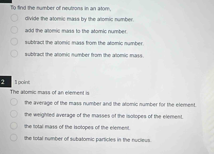 To find the number of neutrons in an atom,
divide the atomic mass by the atomic number.
add the atomic mass to the atomic number.
subtract the atomic mass from the atomic number.
subtract the atomic number from the atomic mass.
2 1 point
The atomic mass of an element is
the average of the mass number and the atomic number for the element.
the weighted average of the masses of the isotopes of the element.
the total mass of the isotopes of the element.
the total number of subatomic particles in the nucleus.