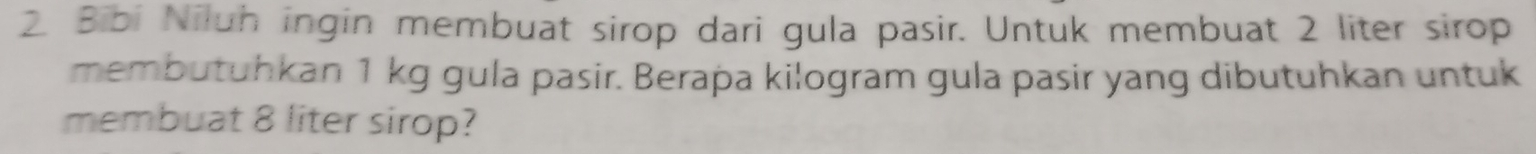 Bibi Niluh ingin membuat sirop dari gula pasir. Untuk membuat 2 liter sirop 
membutuhkan 1 kg gula pasir. Berapa kilogram gula pasir yang dibutuhkan untuk 
membuat 8 liter sirop?