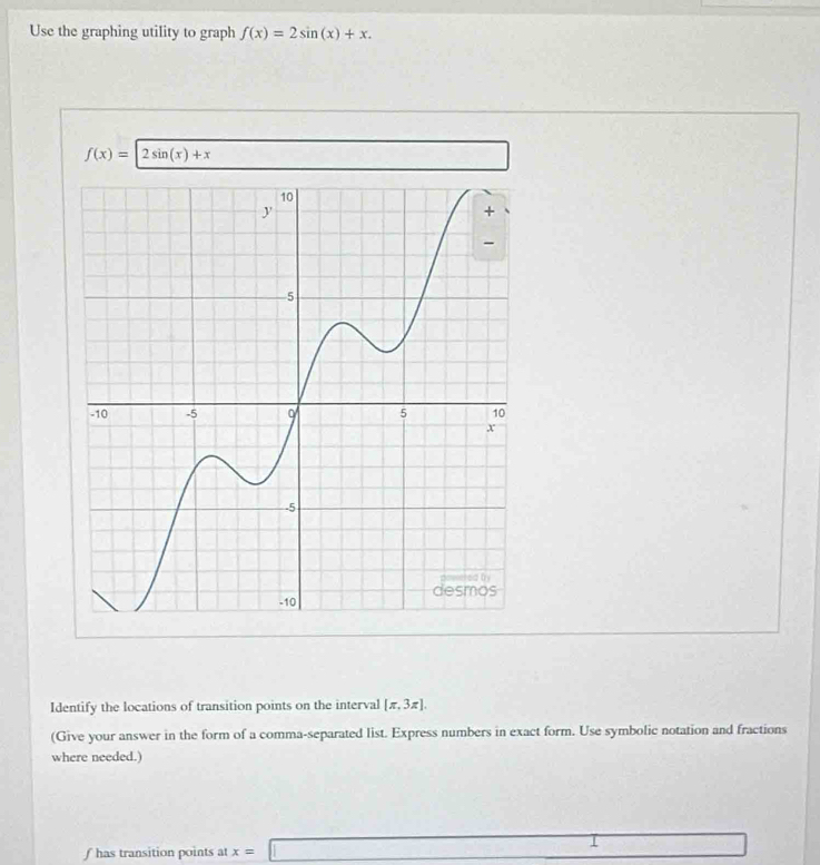 Use the graphing utility to graph f(x)=2sin (x)+x.
f(x)=2sin (x)+x □ 
Identify the locations of transition points on the interval [π ,3π ]. 
(Give your answer in the form of a comma-separated list. Express numbers in exact form. Use symbolic notation and fractions 
where needed.)
f has transition points at x=□ =□