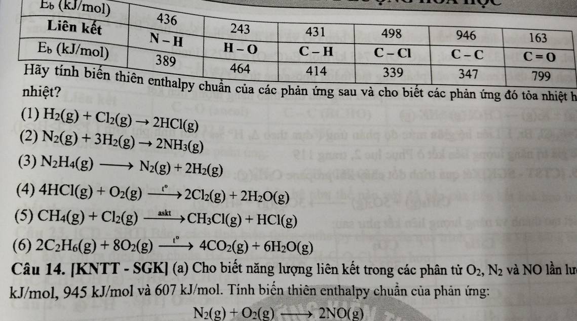 (1) H_2(g)+Cl_2(g)to 2HCl(g)
(2) N_2(g)+3H_2(g)to 2NH_3(g)
(3) N_2H_4(g)to N_2(g)+2H_2(g)
(4) 4HCl(g)+O_2(g)to 2Cl_2(g)+2H_2O(g)
(5) CH_4(g)+Cl_2(g)xrightarrow asktCH_3Cl(g)+HCl(g)
(6) 2C_2H_6(g)+8O_2(g)xrightarrow lO4CO_2(g)+6H_2O(g)
Câu 14. [KNTT-SGK](a) ) Cho biết năng lượng liên kết trong các phân tử O_2,N_2 và NO lần lư
kJ/mol, 1 45 kJ/mo |v à 607 kJ/mol. Tính biến thiên enthalpy chuẩn của phản ứng:
N_2(g)+O_2(g)to 2NO(g)