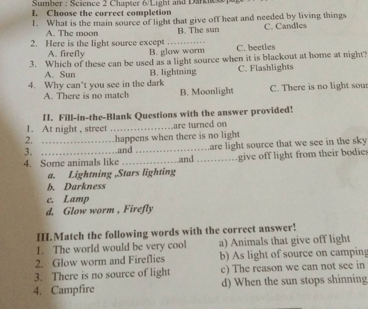 Sumber : Science 2 Chapter 6/Light and Darknesspa
I. Choose the correct completion
1. What is the main source of light that give off heat and needed by living things
A. The moon B. The sun C. Candles
2. Here is the light source except_
A. firefly B. glow worm C. beetles
3. Which of these can be used as a light source when it is blackout at home at night?
A. Sun B. lightning C. Flashlights
4. Why can’t you see in the dark
A. There is no match B. Moonlight C. There is no light sour
II. Fill-in-the-Blank Questions with the answer provided!
1. At night , street _are turned on
2.
happens when there is no light
3. _and _are light source that we see in the sky .
4. Some animals like _and _give off light from their bodies
a. Lightning ,Stars lighting
b. Darkness
c. Lamp
d. Glow worm , Firefly
III.Match the following words with the correct answer!
1. The world would be very cool a) Animals that give off light
2. Glow worm and Fireflies b) As light of source on camping
3. There is no source of light c) The reason we can not see in
4. Campfire d) When the sun stops shinning