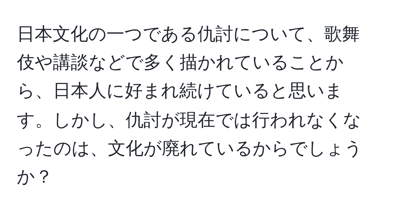 日本文化の一つである仇討について、歌舞伎や講談などで多く描かれていることから、日本人に好まれ続けていると思います。しかし、仇討が現在では行われなくなったのは、文化が廃れているからでしょうか？