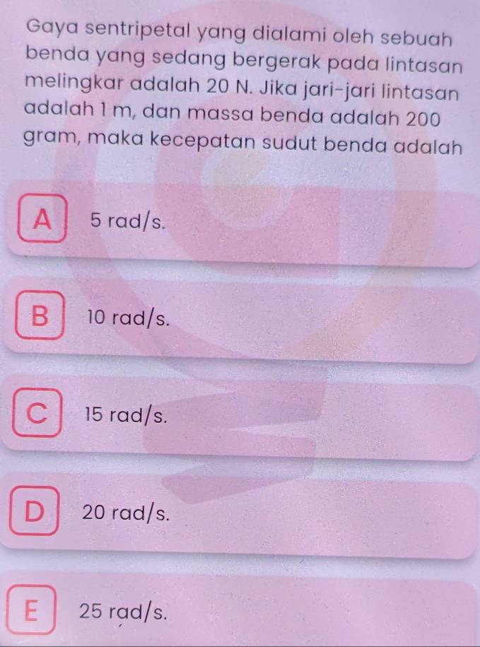 Gaya sentripetal yang dialami oleh sebuah
benda yang sedang bergerak pada lintasan
melingkar adalah 20 N. Jika jari-jari lintasan
adalah 1 m, dan massa benda adalah 200
gram, maka kecepatan sudut benda adalah
A 5 rad/s.
B 10 rad/s.
C l 15 rad/s.
D 20 rad/s.
E 25 rad/s.