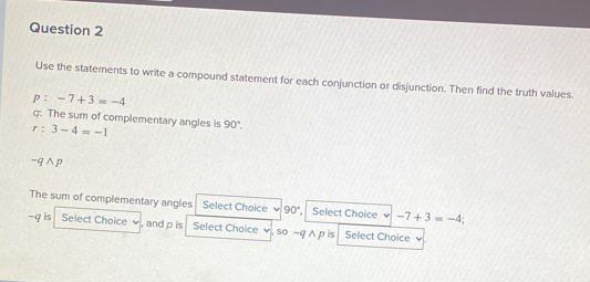 Use the statements to write a compound statement for each conjunction or disjunction. Then find the truth values. 
p : -7+3=-4
r:3-4=-1 g: The sum of complementary angles is 90°.
-qwedge p
The sum of complementary angles Select Choice 90° Select Choice -7+3=-4; 
~q is Select Choice and p is Select Choice ,so -q ∧ p is Sellect Choice