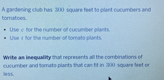 A gardening club has 300 square feet to plant cucumbers and 
tomatoes. 
Use c for the number of cucumber plants. 
Use t for the number of tomato plants. 
Write an inequality that represents all the combinations of 
cucumber and tomato plants that can fit in 300 square feet or 
less.