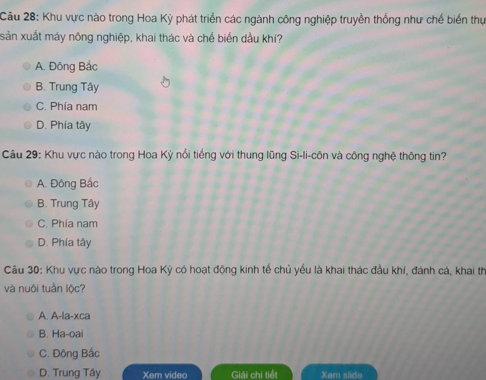 Khu vực nào trong Hoa Kỳ phát triển các ngành công nghiệp truyền thống như chế biến thự
sản xuất máy nông nghiệp, khai thác và chế biến dầu khí?
A. Đông Bắc
B. Trung Tây
C. Phía nam
D. Phía tây
Câu 29: Khu vực nào trong Hoa Kỳ nổi tiếng với thung lũng Si-li-côn và công nghệ thông tin?
A. Đông Bắc
B. Trung Tây
C. Phía nam
D. Phía tây
Câu 30: Khu vực nào trong Hoa Kỳ có hoạt động kinh tế chủ yếu là khai thác đầu khí, đánh cá, khai th
và nuôi tuần lộc?
A. A-la-xca
B. Ha-oai
C. Đông Bắc
D. Trung Tây Xem video Giải chi tiết Xem slide