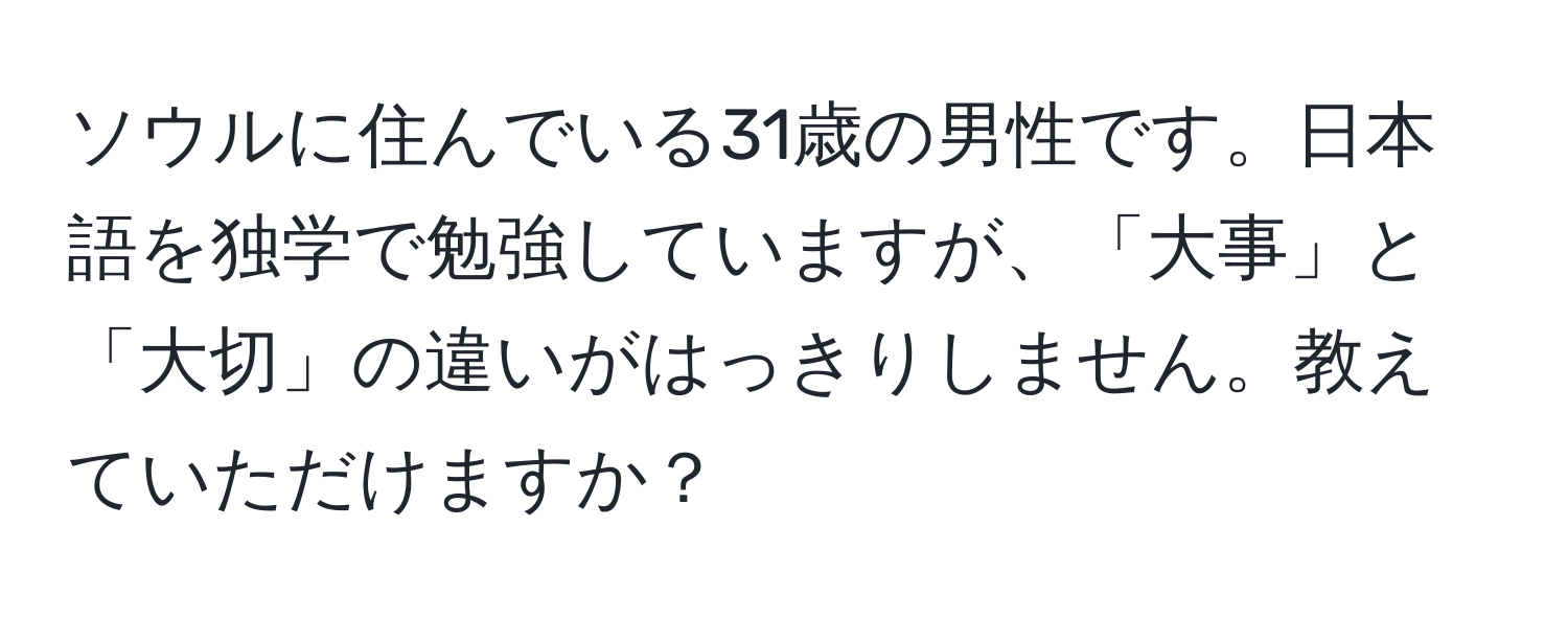 ソウルに住んでいる31歳の男性です。日本語を独学で勉強していますが、「大事」と「大切」の違いがはっきりしません。教えていただけますか？