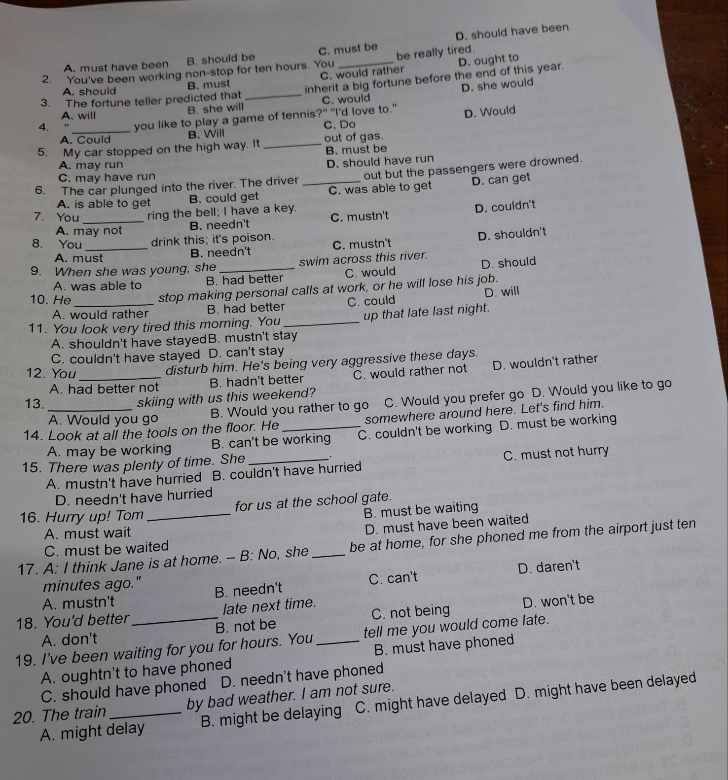 A. must have been B. should be C. must be D. should have been
2. You've been working non-stop for ten hours. You _be really tired.
A. should B. must C. would rather D. ought to
inherit a big fortune before the end of this year.
B. she will C. would D. she would
3. The fortune teller predicted that_
A. will
you like to play a game of tennis?" "I'd love to."
D. Would
4. _C. Do
A. Could B. Will
5. My car stopped on the high way. It _out of gas.
B. must be
A. may run
D. should have run
C. may have run
out but the passengers were drowned.
6. The car plunged into the river. The driver_
A. is able to get B. could get C. was able to get D. can get
ring the bell; I have a key.
D. couldn't
7. You _C. mustn't
A. may not B. needn't
8. You _drink this; it's poison.
A. must
B. needn't C. mustn't D. shouldn't
9. When she was young, she_ swim across this river.
A. was able to B. had better C. would D. should
stop making personal calls at work, or he will lose his job.
D. will
10. He _C. could
A. would rather B. had better
11. You look very tired this morning. You_ up that late last night.
A. shouldn't have stayedB. mustn't stay
C. couldn't have stayed D. can't stay
disturb him. He's being very aggressive these days.
12. You_ C. would rather not D. wouldn't rather
A. had better not B. hadn't better
skiing with us this weekend?
A. Would you go B. Would you rather to go C. Would you prefer go D. Would you like to go
13._
14. Look at all the tools on the floor. He _somewhere around here. Let's find him.
A. may be working B. can't be working C. couldn't be working D. must be working
15. There was plenty of time. She_
A. mustn't have hurried B. couldn't have hurried C. must not hurry
D. needn't have hurried
16. Hurry up! Tom _for us at the school gate.
B. must be waiting
A. must wait
D. must have been waited
17. A: I think Jane is at home. - B: No, she _be at home, for she phoned me from the airport just ten
C. must be waited
minutes ago."
C. can't D. daren't
A. mustn't B. needn't
C. not being D. won't be
18. You'd better _late next time.
A. don't B. not be
19. I've been waiting for you for hours. You _tell me you would come late.
A. oughtn't to have phoned B. must have phoned
C. should have phoned D. needn't have phoned
20. The train _by bad weather. I am not sure.
A. might delay B. might be delaying C. might have delayed D. might have been delayed