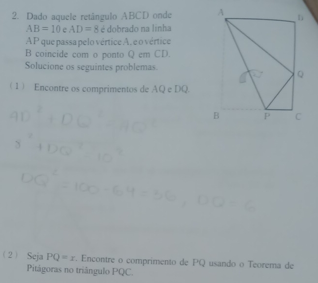 Dado aquele retângulo ABCD onde
AB=10 e AD=8 é dobrado na linha
AP que passa pelo vértice A, e o vértice 
B coincide com o ponto Q em CD. 
Solucione os seguintes problemas. 
1 Encontre os comprimentos de AQ e DQ. 
2 Seja PQ=x. Encontre o comprimento de PQ usando o Teorema de 
Pitágoras no triângulo PQC.