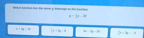 Which function has the same y-intercept as the function
y= 2/3 x-3 ?
z+4y=12 - 2/3 x+3y=6 6x-7y=21  2/3 x+3y=-3