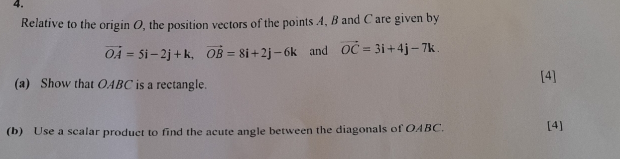 Relative to the origin O, the position vectors of the points A, B and C are given by
vector OA=5i-2j+k, vector OB=8i+2j-6k and vector OC=3i+4j-7k. 
(a) Show that OABC is a rectangle. 
[4] 
(b) Use a scalar product to find the acute angle between the diagonals of OABC. 
[4]