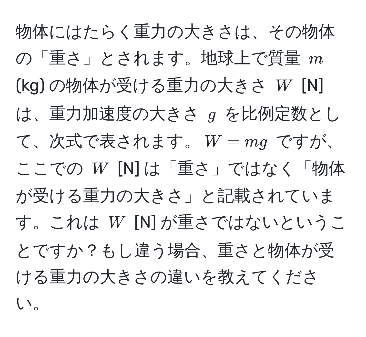 物体にはたらく重力の大きさは、その物体の「重さ」とされます。地球上で質量 $m$ (kg) の物体が受ける重力の大きさ $W$ [N] は、重力加速度の大きさ $g$ を比例定数として、次式で表されます。$W = mg$ ですが、ここでの $W$ [N] は「重さ」ではなく「物体が受ける重力の大きさ」と記載されています。これは $W$ [N] が重さではないということですか？もし違う場合、重さと物体が受ける重力の大きさの違いを教えてください。