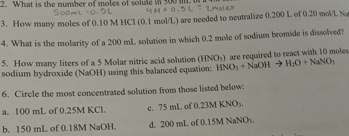 What is the number of moles of solute in 500 mL of a 
3. How many moles of 0.10 M HCl (0.1 mol/L) are needed to neutralize 0.200 L of 0.20 mol/L Na
4. What is the molarity of a 200 mL solution in which 0.2 mole of sodium bromide is dissolved?
5. How many liters of a 5 Molar nitric acid solution (HNO_3)
sodium hydroxide (NaOH) using this balanced equation: HNO_3+NaOHto H_2O+NaNO_3 are required to react with 10 moles
6. Circle the most concentrated solution from those listed below:
a. 100 mL of 0.25M KCl. c. 75 mL of 0.23 MKNO_3.
b. 150 mL of 0.18M NaOH. d. 200 mL of 0.15M NaNO_3.