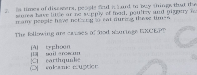 In times of disasters, people find it hard to buy things that the
stores have little or no supply of food, poultry and piggery far
many people have nothing to eat during these times.
The following are causes of food shortage EXCEPT
(A) typhoon
(B) soil erosion
(C) earthquake
(D) volcanic eruption