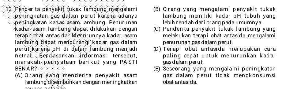 Penderita penyakit tukak lambung mengalami (B) Orang yang mengalami penyakit tukak
peningkatan gas dalam perut karena adanya lambung memiliki kadar pH tubuh yang
peningkatan kadar asam lambung. Penurunan lebih rendah dari orang pada umumnya.
kadar asam lambung dapat dilakukan dengan (C) Penderita penyakit tukak lambung yang
terapi obat antasida. Menurunnya kadar asam melakukan terapi obat antasida mengalami
lambung dapat mengurangi kadar gas dalam penurunan gas dalam perut.
perut karena pH di dalam Tambung menjadi (D) Terapi obat antasida merupakan cara
netral Berdasarkan informasi tersebut, paling cepat untuk menurunkan kadar 
manakah pernyataan berikut yang PASTI gas d al am perut.
BENAR? (E) Seseorang yang mengalami peningkatan
(A) Orang yang menderita penyakit asam gas dalam perut tidak mengkonsumsi
lambung disembühkan dengan meningkatkan obat antasida.