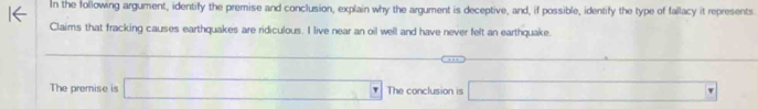 In the following argument, identify the premise and conclusion, explain why the argument is deceptive, and, if possible, identify the type of fallacy it represents 
Claims that fracking causes earthquakes are ridiculous. I live near an oil well and have never felt an earthquake. 
_  
□  
The premise is □ The conclusion is □