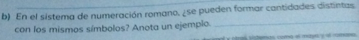 En el sistema de numeración romano, ¿se pueden formar cantidades distintas 
con los mismos símbolos? Anota un ejemplo. 
_ 
al yotras sistemas coma el maya y el rana