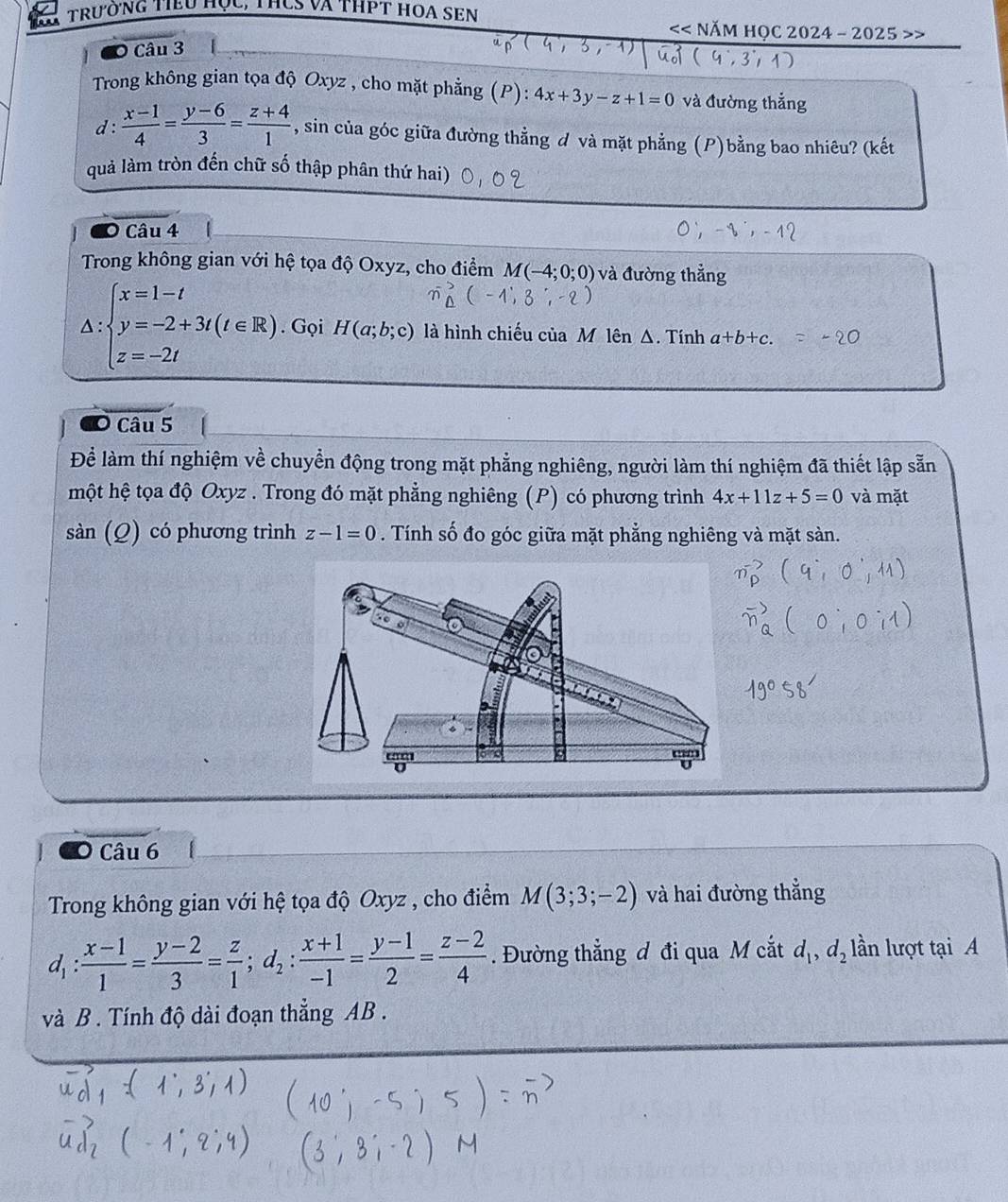 trường tiểu học, thCS và thPt hOA SEN
NăM HOC 2024 - 2025 >:
O Câu 3
Trong không gian tọa độ Oxyz , cho mặt phẳng (P): 4x+3y-z+1=0 và đường thẳng
d :  (x-1)/4 = (y-6)/3 = (z+4)/1  , sin của góc giữa đường thẳng đ và mặt phẳng (P)bằng bao nhiêu? (kết
quả làm tròn đến chữ số thập phân thứ hai)
O Câu 4
Trong không gian với hệ tọa độ Oxyz, cho điểm M(-4;0;0) và đường thẳng.
∴ beginarrayl x=1-t y=-2+3t(t∈ R) z=-2tendarray.. Gọi H(a;b;c) là hình chiếu của M lên Δ. Tính a+b+c.
^□ 
O Câu 5
Để làm thí nghiệm về chuyển động trong mặt phẳng nghiêng, người làm thí nghiệm đã thiết lập sẵn
một hệ tọa độ Oxyz . Trong đó mặt phẳng nghiêng (P) có phương trình 4x+11z+5=0 và mặt
sàn (Q) có phương trình z-1=0. Tính số đo góc giữa mặt phẳng nghiêng và mặt sàn.
Câu 6
Trong không gian với hệ tọa độ Oxyz , cho điểm M(3;3;-2) và hai đường thẳng
d_1: (x-1)/1 = (y-2)/3 = z/1 ;d_2: (x+1)/-1 = (y-1)/2 = (z-2)/4 . Đường thẳng đ đi qua M cắt d_1,d_2 lần lượt tại A
và B . Tính độ dài đoạn thẳng AB .