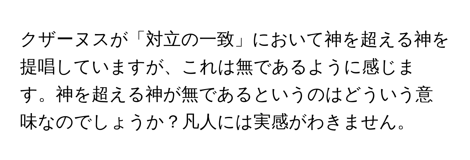 クザーヌスが「対立の一致」において神を超える神を提唱していますが、これは無であるように感じます。神を超える神が無であるというのはどういう意味なのでしょうか？凡人には実感がわきません。