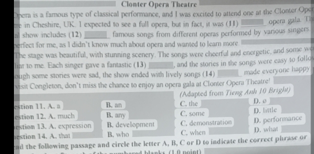 Clonter Opera Theatre
Opera is a famous type of classical performance, and I was excited to attend one at the Clonter Opcr
tre in Cheshire, UK. I expected to see a full opera, but in fact, it was (H)_ opera gala. Th
al show includes (12) _famous songs from different operas performed by various singers
perfect for me, as I didn’t know much about opera and wanted to learn more.
The stage was beautiful, with stunning scenery. The songs were cheerful and energetic, and some we
liar to me. Each singer gave a fantastic (13) , and the stories in the songs were easy to follo
ough some stories were sad, the show ended with lively songs (14) _made everyone happy
visit Congleton, don’t miss the chance to enjoy an opera gala at Clonter Opera Theatre!
(Adapted from Tieng Anh 10 Bright)
estion 11. A. a B, an C, the D. 0
estion 12. A. much B, any C. some D. little
estion 13. A. expression B. development C. demonstration D. performance
estion 14. A. that B. who C. when D. what
ead the following passage and circle the letter A, B, C or D to indicate the correct phrase or
hlanks (1 0 noint)