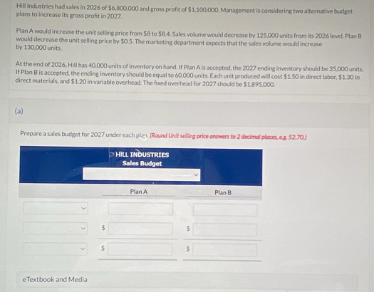 Hill Industries had sales in 2026 of $6,800,000 and gross proft of $1,100,000. Management is considering two alternative budget 
plans to increase its gross proft in 2027. 
Plan A would increase the unit selling price from $B to $8.4. Sales volume would decrease by 125,000 units from its 2026 level. Plan B 
would decrease the unit selling price by $0.5. The marketing department expects that the sales volume would increase 
by 130,000 units. 
At the end of 2026, Hill has 40,000 units of inventory on hand. If Plan A is accepted, the 2027 ending inventory should be 35,000 units. 
If Plan B is accepted, the ending inventory should be equal to 60,000 units. Each unit produced will cost $1.50 in direct labor, $1.30 in 
direct materials, and $1.20 in variable overhead. The fixed overhead for 2027 should be $1.895,000. 
(a) 
Prepare a sales budget for 2027 under each plan. (Round Unit selling price answers to 2 decimal places, e.g. 52.70.) 
HILL INDUSTRIES 
Sales Budget 
Plan A Plan B
$
$
$
$
eTextbook and Media