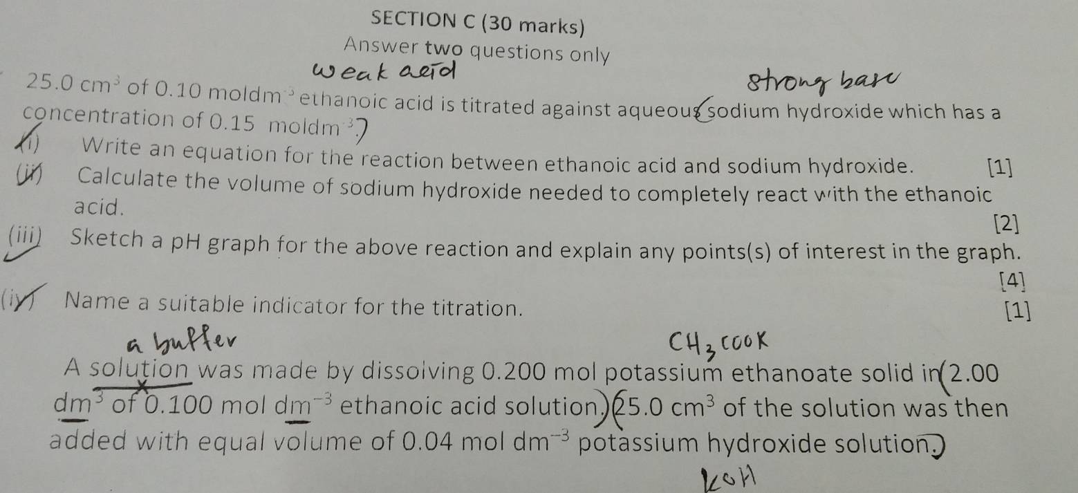 Answer two questions only
25.0cm^3 of C .10 moldm ethanoic acid is titrated against aqueous sodium hydroxide which has a 
concentration of 0.15moldm^(-3). 
(1) Write an equation for the reaction between ethanoic acid and sodium hydroxide. 
[1] 
(ii) Calculate the volume of sodium hydroxide needed to completely react with the ethanoic 
acid. 
[2] 
(iii) Sketch a pH graph for the above reaction and explain any points(s) of interest in the graph. 
[4] 
(iy) Name a suitable indicator for the titration. [1] 
A solution was made by dissolving 0.200 mol potassium ethanoate solid in2.00
dm³ of 0 100moldm^(-3) ethanoic acid solution. 25.0cm^3 of the solution was then 
added with equal volume of 0.04moldm^(-3) potàssium hydroxide solution.)