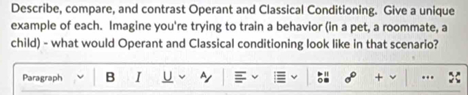 Describe, compare, and contrast Operant and Classical Conditioning. Give a unique 
example of each. Imagine you're trying to train a behavior (in a pet, a roommate, a 
child) - what would Operant and Classical conditioning look like in that scenario? 
Paragraph B I U A 。 sigma° + ..