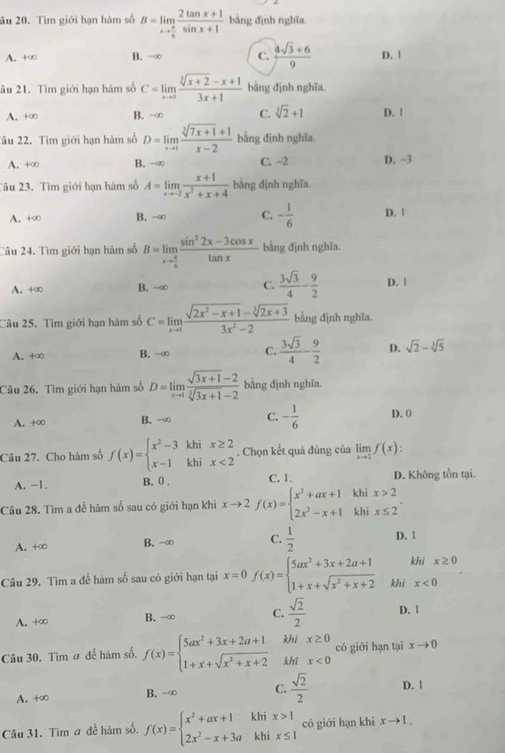 âu 20. Tìm giới hạn hàm số B=limlimits _xto  π /6  (2tan x+1)/sin x+1  bằng định nghĩa.
A. +∞ B. -∞ C.  (4sqrt(3)+6)/9  D. 1
âu 21. Tìm giới hạn hàm số C=limlimits _xto 0 (sqrt[3](x+2)-x+1)/3x+1  bằng định nghĩa.
A. +∞ B. -∞ C. sqrt[3](2)+1
D. 1
âu 22. Tìm giới hạn hàm số D=limlimits _xto 1 (sqrt[3](7x+1)+1)/x-2  bằng định nghĩa.
A. +∞ B. -∞ C. −2 D. -3
Tâu 23. Tìm giới hạn hàm số A=limlimits _xto -2 (x+1)/x^2+x+4  bằng định nghĩa.
A. +∞ B. -∞ C. - 1/6  D. |
Câu 24. Tìm giới hạn hàm số B=limlimits _xto  π /6  (sin^22x-3cos x)/tan x  bằng định nghĩa.
A. +∞ B. -∞ C.  3sqrt(3)/4 - 9/2  D. 1
Câu 25. Tìm giới hạn hàm số C=limlimits _xto 1 (sqrt(2x^2-x+1)-sqrt[3](2x+3))/3x^2-2  bằng định nghĩa
A. +∞ B. -∞ C.  3sqrt(3)/4 - 9/2  D. sqrt(2)-sqrt[3](5)
Câu 26. Tìm giới hạn hàm số D=limlimits _xto 1 (sqrt(3x+1)-2)/sqrt[3](3x+1)-2  bằng định nghĩa.
A. +∞ B. -∞ C. - 1/6  D. 0
Câu 27. Cho hàm số f(x)=beginarrayl x^2-3khix≥ 2 x-1khix<2endarray.. Chọn kết quả đúng của limlimits _xto 2f(x):
C. 1.
A. -1. B. 0. D. Không tồn tại.
Câu 28. Tìm a đề hàm số sau có giới hạn khi xto 2f(x)=beginarrayl x^2+ax+1khix>2 2x^2-x+1khix≤ 2endarray. .
A. +∞ B. -∞ C.  1/2 
D. 1
Câu 29. Tìm a đề hàm số sau có giới hạn tại x=0f(x)=beginarrayl 5ax^2+3x+2a+1 1+x+sqrt(x^2+x+2)endarray. khi khi x≥ 0
x<0</tex>
A. +∞ B. -∞ C.  sqrt(2)/2 
D. 1
Câu 30. Tìm a để hàm số. f(x)=beginarrayl 5ax^2+3x+2a+1 1+x+sqrt(x^2+x+2)endarray. khi x≥ 0 có giới hạn tại xto 0
khí x<0</tex>
A. +∞ B. -∞ C.  sqrt(2)/2 
D. 1
Câu 31. Tìm a đề hàm số. f(x)=beginarrayl x^2+ax+1khix>1 2x^2-x+3akhix≤ 1endarray. có giới hạn khi xto 1.