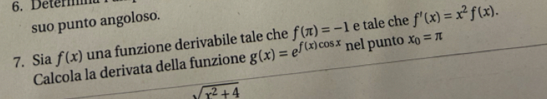 Determa 
suo punto angoloso. 
7. Sia f(x) una funzione derivabile tale che f(π )=-1 e tale che f'(x)=x^2f(x). 
Calcola la derivata della funzione g(x)=e^(f(x)cos x) nel punto x_0=π
sqrt(x^2+4)