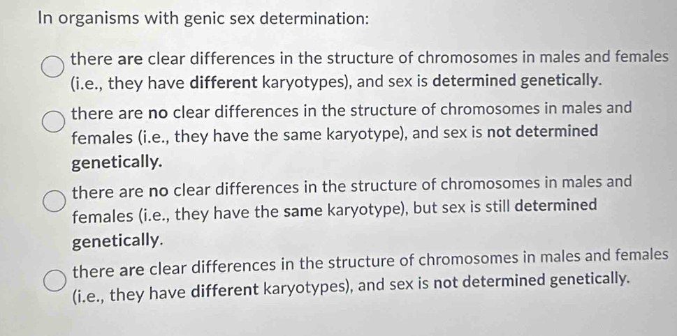 In organisms with genic sex determination:
there are clear differences in the structure of chromosomes in males and females
(i.e., they have different karyotypes), and sex is determined genetically.
there are no clear differences in the structure of chromosomes in males and
females (i.e., they have the same karyotype), and sex is not determined
genetically.
there are no clear differences in the structure of chromosomes in males and
females (i.e., they have the same karyotype), but sex is still determined
genetically.
there are clear differences in the structure of chromosomes in males and females
(i.e., they have different karyotypes), and sex is not determined genetically.