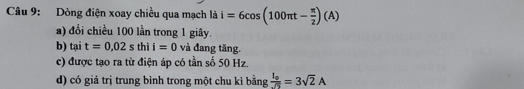 Dòng điện xoay chiều qua mạch là i=6cos (100π t- π /2 )(A)
a) đổi chiều 100 lần trong 1 giây.
b) tại t=0, 02sthii=0 và đang tăng.
c) được tạo ra từ điện áp có tần số 50 Hz.
d) có giá trị trung bình trong một chu kì bằng frac I_0sqrt(2)=3sqrt(2)A