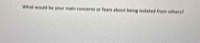 What would be your main concerns or fears about being isolated from others?