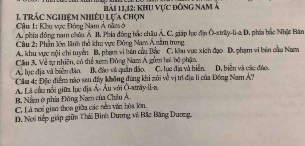 xuut mep k
bài 11,12: khu vực đông nam Á
I. TRÁC NGHIỆM NHIÈU LựA Chọn
Câu 1: Khu vực Đông Nam Á nằm ở
A. phía đông nam châu Á B. Phía đông bắc châu Á. C. giáp lục địa Ô-xtrây-li-a D. phía bắc Nhật Bản
Cầu 2: Phần lớn lãnh thổ khu vực Đông Nam Á nằm trong
A. khu vực nội chí tuyến B. phạm vi bán cầu Bắc C. khu vực xích đạo D. phạm vi bán cầu Nam
Câu 3. Về tự nhiên, có thể xem Đông Nam Á gồm hai bộ phận.
A. lục địa và biển đảo. B. đảo và quần đảo. C. lục địa và biển. D. biển và các đảo.
Câu 4: Đặc điểm nào sau đây không đúng khi nói về vị trí địa lí của Đông Nam Á?
A. Là cầu nối giữa lục địa Á- Âu với Ô-xtrây-li-a.
B. Nằm ở phía Đông Nam của Châu Á.
C. Là nơi giao thoa giữa các nền văn hóa lớn.
D. Nơi tiếp giáp giữa Thái Bình Dương và Bắc Băng Dương.