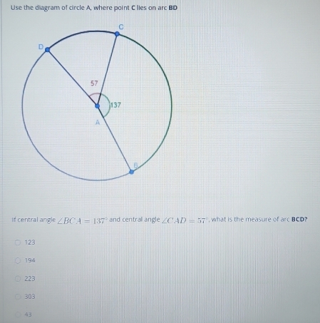 Use the diagram of circle A, where point C lies on arc BD
if central angle ∠ BCA=137° and central angle ∠ CAD=57° , what is the measure of arcBCD ,
123
194
223
303
43