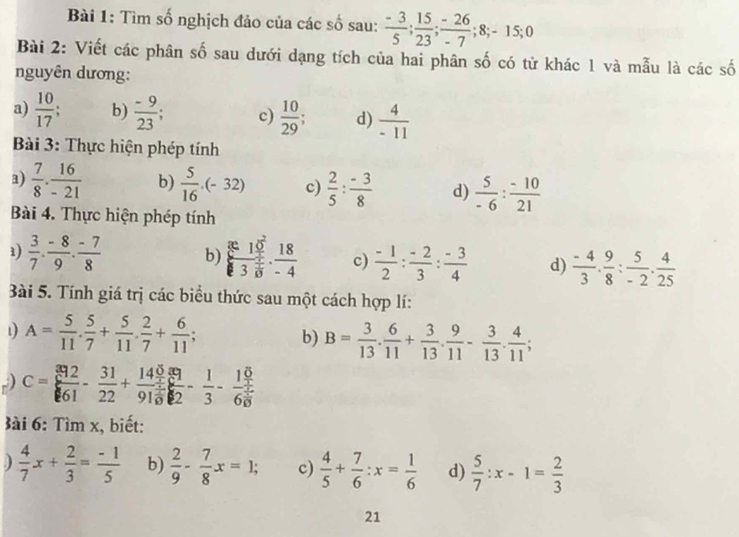 Tìm số nghịch đảo của các số sau:  (-3)/5 ; 15/23 ; (-26)/-7 ;8;-15;0
Bài 2: Viết các phân số sau dưới dạng tích của hai phân số có từ khác 1 và mẫu là các số
nguyên dương:
a)  10/17 ; b)  (-9)/23 ; c)  10/29  d)  4/-11 
Bài 3: Thực hiện phép tính
a)  7/8 . 16/-21  b)  5/16 · (-32) c)  2/5 : (-3)/8  d)  5/-6 : (-10)/21 
Bài 4. Thực hiện phép tính
b)
1)  3/7 ·  (-8)/9 ·  (-7)/8  frac 810^23 4/8 ·  18/-4  c)  (-1)/2 : (-2)/3 : (-3)/4  d)  (-4)/3 . 9/8 : 5/-2 . 4/25 
ài 5. Tính giá trị các biểu thức sau một cách hợp lí:
1 A= 5/11 . 5/7 + 5/11 . 2/7 + 6/11 ;
b) B= 3/13 . 6/11 + 3/13 . 9/11 - 3/13 . 4/11 ;
) C= 392/61 - 31/22 +frac 14 5/3 91 4/9  81/2 - 1/3 -frac 1frac 66 5/6 
Bài 6: Tìm x, biết:
)  4/7 x+ 2/3 = (-1)/5  b)  2/9 - 7/8 x=1; c)  4/5 + 7/6 :x= 1/6  d)  5/7 :x-1= 2/3 
21