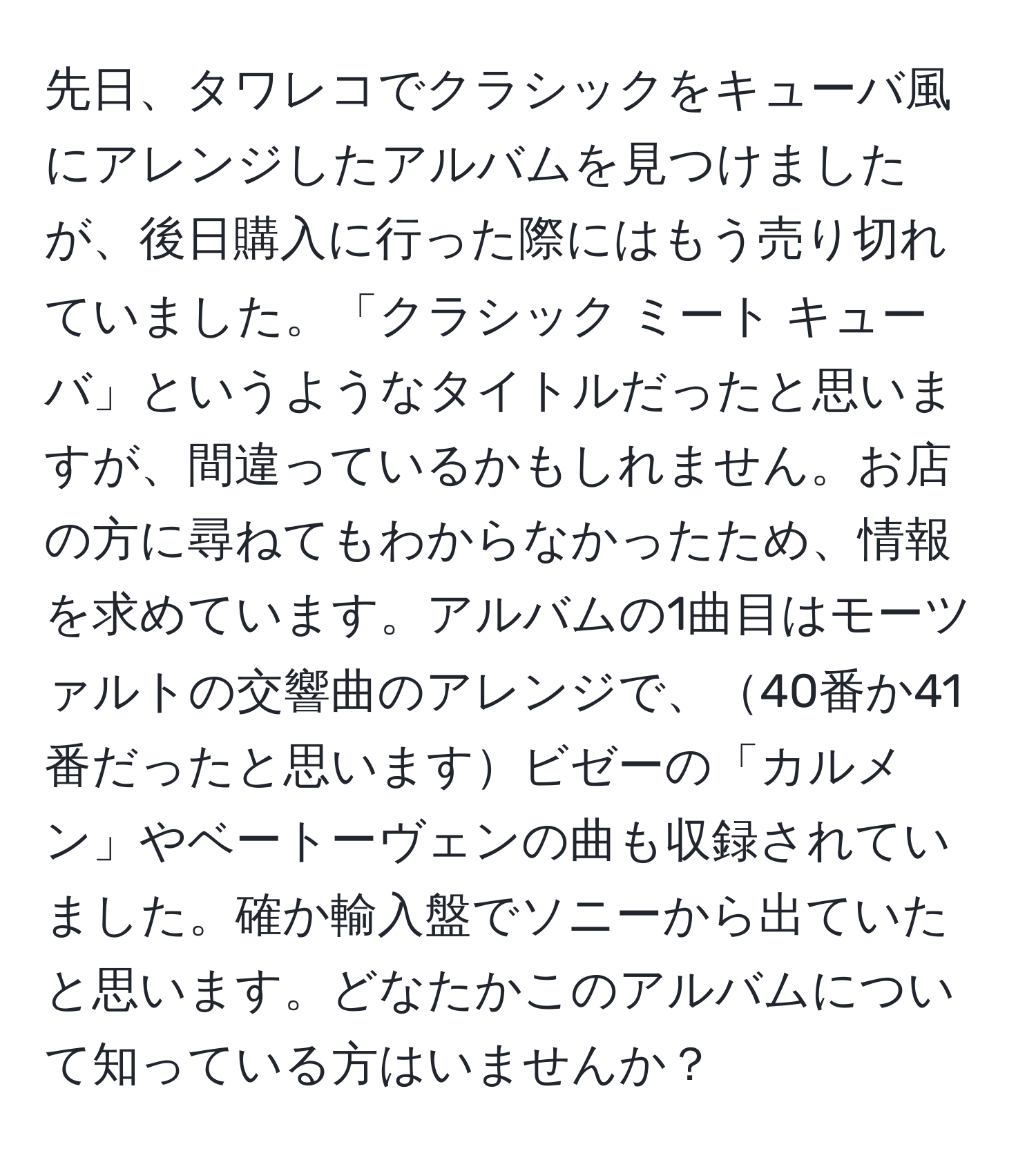 先日、タワレコでクラシックをキューバ風にアレンジしたアルバムを見つけましたが、後日購入に行った際にはもう売り切れていました。「クラシック ミート キューバ」というようなタイトルだったと思いますが、間違っているかもしれません。お店の方に尋ねてもわからなかったため、情報を求めています。アルバムの1曲目はモーツァルトの交響曲のアレンジで、40番か41番だったと思いますビゼーの「カルメン」やベートーヴェンの曲も収録されていました。確か輸入盤でソニーから出ていたと思います。どなたかこのアルバムについて知っている方はいませんか？